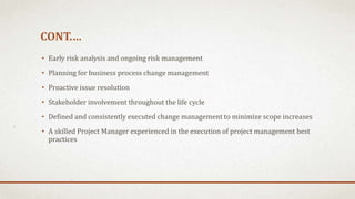 CONT.…
• Early risk analysis and ongoing risk management
• Planning for business process change management
• Proactive issue resolution
• Stakeholder involvement throughout the life cycle
• Defined and consistently executed change management to minimize scope increases
• A skilled Project Manager experienced in the execution of project management best
practices
 