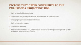 FACTORS THAT OFTEN CONTRIBUTE TO THE
FAILURE OF A PROJECT INCLUDE:
• Lack of stakeholder/user input
• Incomplete and/or vaguely defined requirements or specifications
• Changing requirements or specifications
• Lack of executive support
• Insufficient planning
• • Underestimated time and/or resources allocated for design, development, quality
assurance, and/or quality control
 