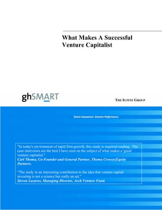 What Makes A Successful
Venture Capitalist
"In today's environment of rapid firm growth, this study is required reading. The
case interviews are the best I have seen on the subject of what makes a 'great'
venture capitalist."
Carl Thoma, Co-Founder and General Partner, Thoma Cressey|Equity
Partners.
“The study in an interesting contribution to the idea that venture capital
investing is not a science but really an art.”
Steven Lazarus, Managing Director, Arch Venture Fund.
THE IGNITE GROUP
 