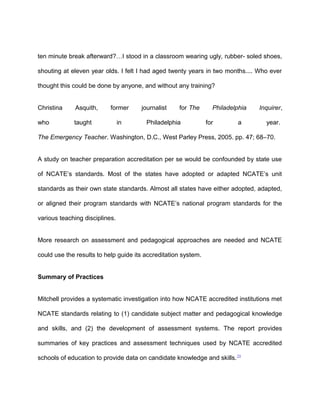 ten minute break afterward?…I stood in a classroom wearing ugly, rubber- soled shoes,
shouting at eleven year olds. I felt I had aged twenty years in two months.... Who ever
thought this could be done by anyone, and without any training?
Christina Asquith, former journalist for The Philadelphia Inquirer,
who taught in Philadelphia for a year.
The Emergency Teacher. Washington, D.C., West Parley Press, 2005. pp. 47; 68–70.
A study on teacher preparation accreditation per se would be confounded by state use
of NCATE’s standards. Most of the states have adopted or adapted NCATE’s unit
standards as their own state standards. Almost all states have either adopted, adapted,
or aligned their program standards with NCATE’s national program standards for the
various teaching disciplines.
More research on assessment and pedagogical approaches are needed and NCATE
could use the results to help guide its accreditation system.
Summary of Practices
Mitchell provides a systematic investigation into how NCATE accredited institutions met
NCATE standards relating to (1) candidate subject matter and pedagogical knowledge
and skills, and (2) the development of assessment systems. The report provides
summaries of key practices and assessment techniques used by NCATE accredited
schools of education to provide data on candidate knowledge and skills.29
 