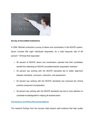 Survey of Accredited Institutions
In 2005, Mitchell conducted a survey of deans and coordinators in the NCATE system.
Seven hundred fifty eight individuals responded, for a total response rate of 66
percent.30
Of those that responded:
 95 percent of NCATE deans and coordinators reported that their candidates
benefit from attending an NCATE accredited teacher preparation institution
 93 percent say working with the NCATE standards led to better alignment
between standards, curriculum, instruction, and assessment
 83 percent say working with the NCATE standards has improved the clinical
practice component of preparation
 84 percent say working with the NCATE standards has led to more attention to
candidate knowledge/skill in helping all students learn.
Conclusions and Policy Recommendations
The research findings from the sources cited present solid evidence that high quality
 