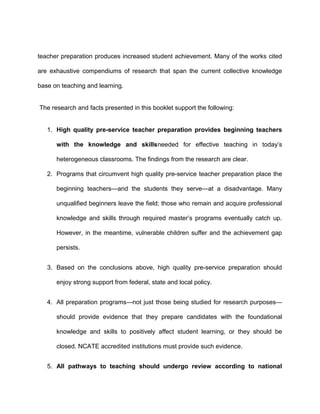 teacher preparation produces increased student achievement. Many of the works cited
are exhaustive compendiums of research that span the current collective knowledge
base on teaching and learning.
The research and facts presented in this booklet support the following:
1. High quality pre-service teacher preparation provides beginning teachers
with the knowledge and skillsneeded for effective teaching in today’s
heterogeneous classrooms. The findings from the research are clear.
2. Programs that circumvent high quality pre-service teacher preparation place the
beginning teachers—and the students they serve—at a disadvantage. Many
unqualified beginners leave the field; those who remain and acquire professional
knowledge and skills through required master’s programs eventually catch up.
However, in the meantime, vulnerable children suffer and the achievement gap
persists.
3. Based on the conclusions above, high quality pre-service preparation should
enjoy strong support from federal, state and local policy.
4. All preparation programs—not just those being studied for research purposes—
should provide evidence that they prepare candidates with the foundational
knowledge and skills to positively affect student learning, or they should be
closed. NCATE accredited institutions must provide such evidence.
5. All pathways to teaching should undergo review according to national
 