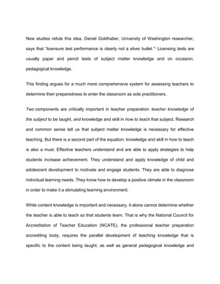 New studies refute this idea. Daniel Goldhaber, University of Washington researcher,
says that “licensure test performance is clearly not a silver bullet.”2
Licensing tests are
usually paper and pencil tests of subject matter knowledge and on occasion,
pedagogical knowledge.
This finding argues for a much more comprehensive system for assessing teachers to
determine their preparedness to enter the classroom as sole practitioners.
Two components are critically important in teacher preparation: teacher knowledge of
the subject to be taught, and knowledge and skill in how to teach that subject. Research
and common sense tell us that subject matter knowledge is necessary for effective
teaching. But there is a second part of the equation: knowledge and skill in how to teach
is also a must. Effective teachers understand and are able to apply strategies to help
students increase achievement. They understand and apply knowledge of child and
adolescent development to motivate and engage students. They are able to diagnose
individual learning needs. They know how to develop a positive climate in the classroom
in order to make it a stimulating learning environment.
While content knowledge is important and necessary, it alone cannot determine whether
the teacher is able to teach so that students learn. That is why the National Council for
Accreditation of Teacher Education (NCATE), the professional teacher preparation
accrediting body, requires the parallel development of teaching knowledge that is
specific to the content being taught, as well as general pedagogical knowledge and
 