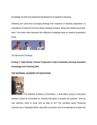 knowledge of child and adolescent development as applied to teaching.
Following are some key converging findings from research on teacher preparation—a
compilation of research from the nation’s leading scholars, along with references to their
work. The works cited represent the collective knowledge base on teacher preparation
today.
The Research Findings
Finding 1: High Quality Teacher Preparation Helps Candidates Develop Essential
Knowledge and Teaching Skill
THE NATIONAL ACADEMY OF EDUCATION
The National Academy of Education, a blue-ribbon group of education
scholars, asked its Committee on Teacher Education to answer the question: what do
new teachers need to know and be able to do? The resulting report, Preparing
Teachers for a Changing World, sets forth a common core of knowledge and skills that
 