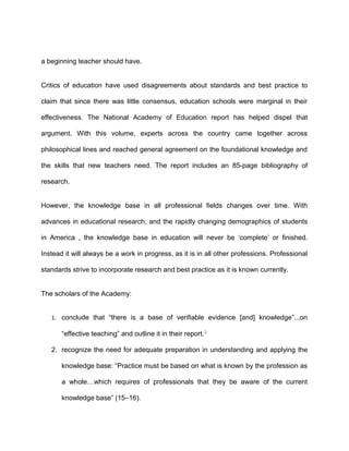 a beginning teacher should have.
Critics of education have used disagreements about standards and best practice to
claim that since there was little consensus, education schools were marginal in their
effectiveness. The National Academy of Education report has helped dispel that
argument. With this volume, experts across the country came together across
philosophical lines and reached general agreement on the foundational knowledge and
the skills that new teachers need. The report includes an 85-page bibliography of
research.
However, the knowledge base in all professional fields changes over time. With
advances in educational research, and the rapidly changing demographics of students
in America , the knowledge base in education will never be ‘complete’ or finished.
Instead it will always be a work in progress, as it is in all other professions. Professional
standards strive to incorporate research and best practice as it is known currently.
The scholars of the Academy:
1. conclude that “there is a base of verifiable evidence [and] knowledge”...on
“effective teaching” and outline it in their report.3
2. recognize the need for adequate preparation in understanding and applying the
knowledge base: “Practice must be based on what is known by the profession as
a whole…which requires of professionals that they be aware of the current
knowledge base” (15–16).
 