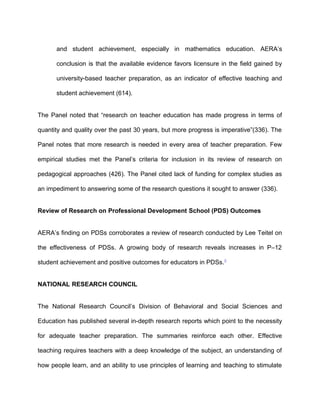 and student achievement, especially in mathematics education. AERA’s
conclusion is that the available evidence favors licensure in the field gained by
university-based teacher preparation, as an indicator of effective teaching and
student achievement (614).
The Panel noted that “research on teacher education has made progress in terms of
quantity and quality over the past 30 years, but more progress is imperative”(336). The
Panel notes that more research is needed in every area of teacher preparation. Few
empirical studies met the Panel’s criteria for inclusion in its review of research on
pedagogical approaches (426). The Panel cited lack of funding for complex studies as
an impediment to answering some of the research questions it sought to answer (336).
Review of Research on Professional Development School (PDS) Outcomes
AERA’s finding on PDSs corroborates a review of research conducted by Lee Teitel on
the effectiveness of PDSs. A growing body of research reveals increases in P–12
student achievement and positive outcomes for educators in PDSs.5
NATIONAL RESEARCH COUNCIL
The National Research Council’s Division of Behavioral and Social Sciences and
Education has published several in-depth research reports which point to the necessity
for adequate teacher preparation. The summaries reinforce each other. Effective
teaching requires teachers with a deep knowledge of the subject, an understanding of
how people learn, and an ability to use principles of learning and teaching to stimulate
 