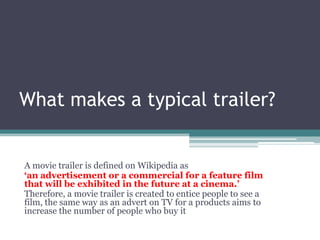 What makes a typical trailer?
A movie trailer is defined on Wikipedia as
‘an advertisement or a commercial for a feature film
that will be exhibited in the future at a cinema.’
Therefore, a movie trailer is created to entice people to see a
film, the same way as an advert on TV for a products aims to
increase the number of people who buy it
 