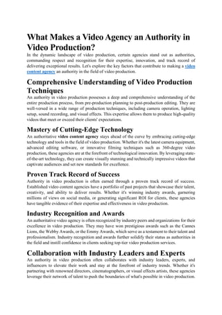 What Makes a Video Agency an Authority in
Video Production?
In the dynamic landscape of video production, certain agencies stand out as authorities,
commanding respect and recognition for their expertise, innovation, and track record of
delivering exceptional results. Let's explore the key factors that contribute to making a video
content agency an authority in the field of video production.
Comprehensive Understanding of Video Production
Techniques
An authority in video production possesses a deep and comprehensive understanding of the
entire production process, from pre-production planning to post-production editing. They are
well-versed in a wide range of production techniques, including camera operation, lighting
setup, sound recording, and visual effects. This expertise allows them to produce high-quality
videos that meet or exceed their clients' expectations.
Mastery of Cutting-Edge Technology
An authoritative video content agency stays ahead of the curve by embracing cutting-edge
technology and tools in the field of video production. Whether it's the latest camera equipment,
advanced editing software, or innovative filming techniques such as 360-degree video
production, these agencies are at the forefront of technological innovation. By leveraging state-
of-the-art technology, they can create visually stunning and technically impressive videos that
captivate audiences and set new standards for excellence.
Proven Track Record of Success
Authority in video production is often earned through a proven track record of success.
Established video content agencies have a portfolio of past projects that showcase their talent,
creativity, and ability to deliver results. Whether it's winning industry awards, garnering
millions of views on social media, or generating significant ROI for clients, these agencies
have tangible evidence of their expertise and effectiveness in video production.
Industry Recognition and Awards
An authoritative video agency is often recognized by industry peers and organizations for their
excellence in video production. They may have won prestigious awards such as the Cannes
Lions, the Webby Awards, or the Emmy Awards, which serve as a testament to their talent and
professionalism. Industry recognition and awards further solidify their status as authorities in
the field and instill confidence in clients seeking top-tier video production services.
Collaboration with Industry Leaders and Experts
An authority in video production often collaborates with industry leaders, experts, and
influencers to elevate their work and stay at the forefront of industry trends. Whether it's
partnering with renowned directors, cinematographers, or visual effects artists, these agencies
leverage their network of talent to push the boundaries of what's possible in video production.
 