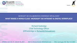 2021 In-Person Events: M365Conf.comSPRING: Orlando, FL June 8–10, 2021 FALL: Las Vegas, NV Dec 7–9, 2021
Powered by
MICROSOFT 365 COLLABORATION CONFERENCE VIRTUAL EVENT
WHAT MAKES A WORLD CLASS MICROSOFT 365 INTRANET & DIGITAL WORKPLACE?
Richard Harbridge
Chief Technology Officer
@RHarbridge or Richard@2toLead.com
 