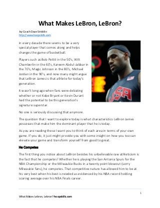 What Makes LeBron, LeBron?
-by Coach Dave Stricklin
http://www.hoopskills.com

In every decade there seems to be a very
special player that comes along and helps
changes the game of basketball.
Players such as Bob Pettit in the 50's, Wilt
Chamberlin in the 60's, Kareem Abdul-Jabbar in
the 70's, Magic Johnson in the 80's, Michael
Jordan in the 90's, and now many might argue
that LeBron James is that athlete for today's
generation.
It wasn't long ago when fans were debating
whether or not Kobe Bryant or Kevin Durant
had the potential to be this generation's
signature superstar.
No one is seriously discussing that anymore.
The question that I want to explore today is what characteristics LeBron James
possesses that make him the dominant player that he is today.
As you are reading these I want you to think of each area in terms of your own
game. If you do, it just might provide you with some insight on how you too can
elevate your game and transform yourself from good to great.
He Competes
The first thing you notice about LeBron besides his unbelievable raw athleticism is
the fact that he competes! Whether he is playing the San Antonia Spurs for the
NBA Championship or the Milwaukie Bucks in a twenty point blowout (sorry
Milwaukie fans), he competes. That competitive nature has allowed him to be at
his very best when his best is needed as evidenced by his NBA record holding
scoring average over his NBA Finals career.

1
What Makes Lebron, Lebron?-hoopskills.com

 