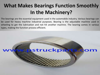 What Makes Bearings Function Smoothly
In the Machinery?
The bearings are the essential equipment used in the automobile industry. Various bearings can
be used for heavy machine industrial purposes. Bearing is the adjustable machine used in
wheeling to get the lubrication and not hit another machine. The bearing comes in various
types, making the function process efficient.
 