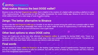 What makes Binance the best DOGE wallet?
Binance is one of the best Dogecoin top wallets that is helpful in the creation of a digital wallet providing a platform to trade
150+ cryptocurrencies. It also provides an API that helps incorporate the recent trading app. Binance is one of the safest
DOGE wallets known with a wide range of tools for online trading.
Zengo: The better alternative to Binance
ZenGo is also the best Dogecoin wallet app to consider. It can also be counted among the safest non-custodial wallet in Web3
by eliminating the private key vulnerability that makes it an easier wallet to invest in cryptocurrency. It will hardly take less
than 60 seconds to create an account and become a true crypto owner.
Other best options to store DOGE coins
Trezor and Crypto.com are the two other alternate top Dogecoin wallets to consider for storing DOGE coins. Trezor is a
hardware wallet that lets store DOGE. You can simply plug it into your smartphone devices and computer. The person can
generate a PIN code much faster which ensures your device is safe and secure.
Final words
You can search for more wallets for Dogecoin on the leading crypto website, named Cryptoknowmics. Dogecoin began its
journey as a crypto meme currency to poke fun at Bitcoin. But with the series of tweets by Tesla founder and CEO, it became
one of the recognized cryptocurrencies.
 