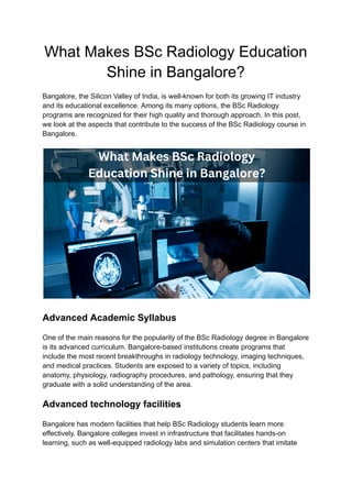 What Makes BSc Radiology Education
Shine in Bangalore?
Bangalore, the Silicon Valley of India, is well-known for both its growing IT industry
and its educational excellence. Among its many options, the BSc Radiology
programs are recognized for their high quality and thorough approach. In this post,
we look at the aspects that contribute to the success of the BSc Radiology course in
Bangalore.
Advanced Academic Syllabus
One of the main reasons for the popularity of the BSc Radiology degree in Bangalore
is its advanced curriculum. Bangalore-based institutions create programs that
include the most recent breakthroughs in radiology technology, imaging techniques,
and medical practices. Students are exposed to a variety of topics, including
anatomy, physiology, radiography procedures, and pathology, ensuring that they
graduate with a solid understanding of the area.
Advanced technology facilities
Bangalore has modern facilities that help BSc Radiology students learn more
effectively. Bangalore colleges invest in infrastructure that facilitates hands-on
learning, such as well-equipped radiology labs and simulation centers that imitate
 