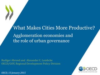 Rudiger Ahrend and Alexander C. Lembcke
OECD/GOV, Regional Development Policy Division
OECD, 15 January 2015
What Makes Cities More Productive?
Agglomeration economies and
the role of urban governance
 