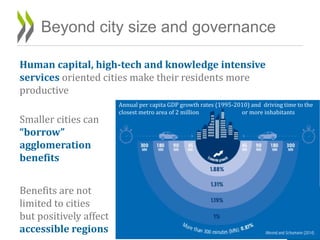 Human capital, high-tech and knowledge intensive
services oriented cities make their residents more
productive
Smaller cities can
“borrow”
agglomeration
benefits
Benefits are not
limited to cities
but positively affect
accessible regions
Beyond city size and governance
18
Ahrend and Schumann (2014)
Annual per capita GDP growth rates (1995-2010) and driving time to the
closest metro area of 2 million or more inhabitants
 