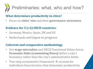 What determines productivity in cities?
• Focus on cities’ size and their governance structures
Evidence for 5 (+2) OECD countries:
• Germany, Mexico, Spain, UK and US
• Netherlands and Japan in progress
Coherent and comparative methodology
• Use wage microdata and OECD Functional Urban Areas:
Economic links (commuting flows) define a city’s
boundary rather than the city’s administrative limits
• Two-step econometric framework  account for
individual characteristics that determine productivity
Preliminaries: what, who and how?
2
 