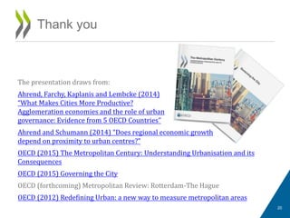 The presentation draws from:
Ahrend, Farchy, Kaplanis and Lembcke (2014)
“What Makes Cities More Productive?
Agglomeration economies and the role of urban
governance: Evidence from 5 OECD Countries”
Ahrend and Schumann (2014) “Does regional economic growth
depend on proximity to urban centres?”
OECD (2015) The Metropolitan Century: Understanding Urbanisation and its
Consequences
OECD (2015) Governing the City
OECD (forthcoming) Metropolitan Review: Rotterdam-The Hague
OECD (2012) Redefining Urban: a new way to measure metropolitan areas
Thank you
20
 