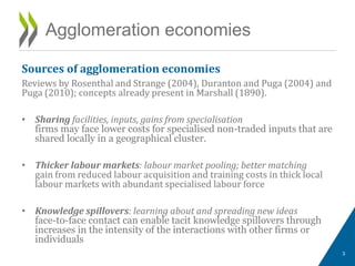 Sources of agglomeration economies
Reviews by Rosenthal and Strange (2004), Duranton and Puga (2004) and
Puga (2010); concepts already present in Marshall (1890).
• Sharing facilities, inputs, gains from specialisation
firms may face lower costs for specialised non-traded inputs that are
shared locally in a geographical cluster.
• Thicker labour markets: labour market pooling; better matching
gain from reduced labour acquisition and training costs in thick local
labour markets with abundant specialised labour force
• Knowledge spillovers: learning about and spreading new ideas
face-to-face contact can enable tacit knowledge spillovers through
increases in the intensity of the interactions with other firms or
individuals
Agglomeration economies
3
 