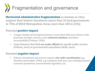 Horizontal administrative fragmentation is common as cities
outgrow their historic boundaries (more than 10 local governments
in 75% of OECD Metropolitan Areas; more than 100 in 22%)
Potential positive impact:
• a larger number of local governments is associated with more choice in the
provision of public services, more tailored solutions and better
accountability (Tiebout, 1956).
• Large literature that finds no scale effects for specific public services
(Ostrom, 2010) or governmental expenditure (Kalb, 2010).
Potential negative impact:
• Policies, investment and services require city-wide coordination (e.g.
Cheshire and Gordon, 1996): e.g. transport; land use; ease of doing business;
economic promotion; environmental regulation, etc.
Fragmentation and governance
4
 