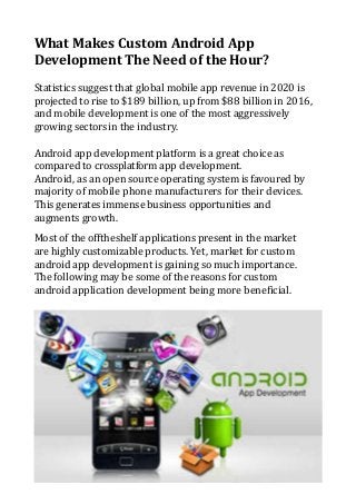 What Makes Custom Android App
Development The Need of theHour?
Statistics suggest that global mobile app revenue in 2020 is
projected to rise to $189 billion, up from $88 billion in 2016,
and mobile development is one of the most aggressively
growing sectors in the industry.
Android app development platform is a great choice as
compared to crossplatform app development.
Android, as an open source operating system is favoured by
majority of mobile phone manufacturers for their devices.
This generates immense business opportunities and
augments growth.
Most of the offtheshelf applications present in the market
are highly customizable products. Yet, market for custom
android app development is gaining so much importance.
The following may be some of the reasons for custom
android application development being more beneficial.
 