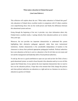 What makes education in Finland that good?

                                (Ana Luna Pedrero )



This reflection will explain about the text “What makes education in Finland that good”
why education in Finland shows excellent results in comparison with 43 others countries
even outperforming those who are the world powers and finally the differences between
this educational system and ours.

Going through the beginning of the text it provides very clear information about why
Finland shows excellent results, it springs directly from education policies set in motion
forty years ago.

Moreover, the text provides ten important characteristics to understand this system
highlighting their alternative pedagogic approach, rather than mere instructional
institutions. Another characteristic is the considerable independence of teachers in the
classroom to choose their preferred appropriate pedagogical methods. Political authorities
have seen education as the key to survive; education is free for all, there are not exams and
test and the management and leadership skills of local political authorities.

To end up, this text is a good contribution to open our eyes and see how far Chile is from a
good educational system; we need to focus beyond a free education and try to cover all this
aspects that Finland does. In my opinion the most important characteristic that we need to
have are the education policies, I hope that at the moment that Chile change this policies
and when political authorities see education as a right and not as a business we can have a
education as good as in Finland.
 