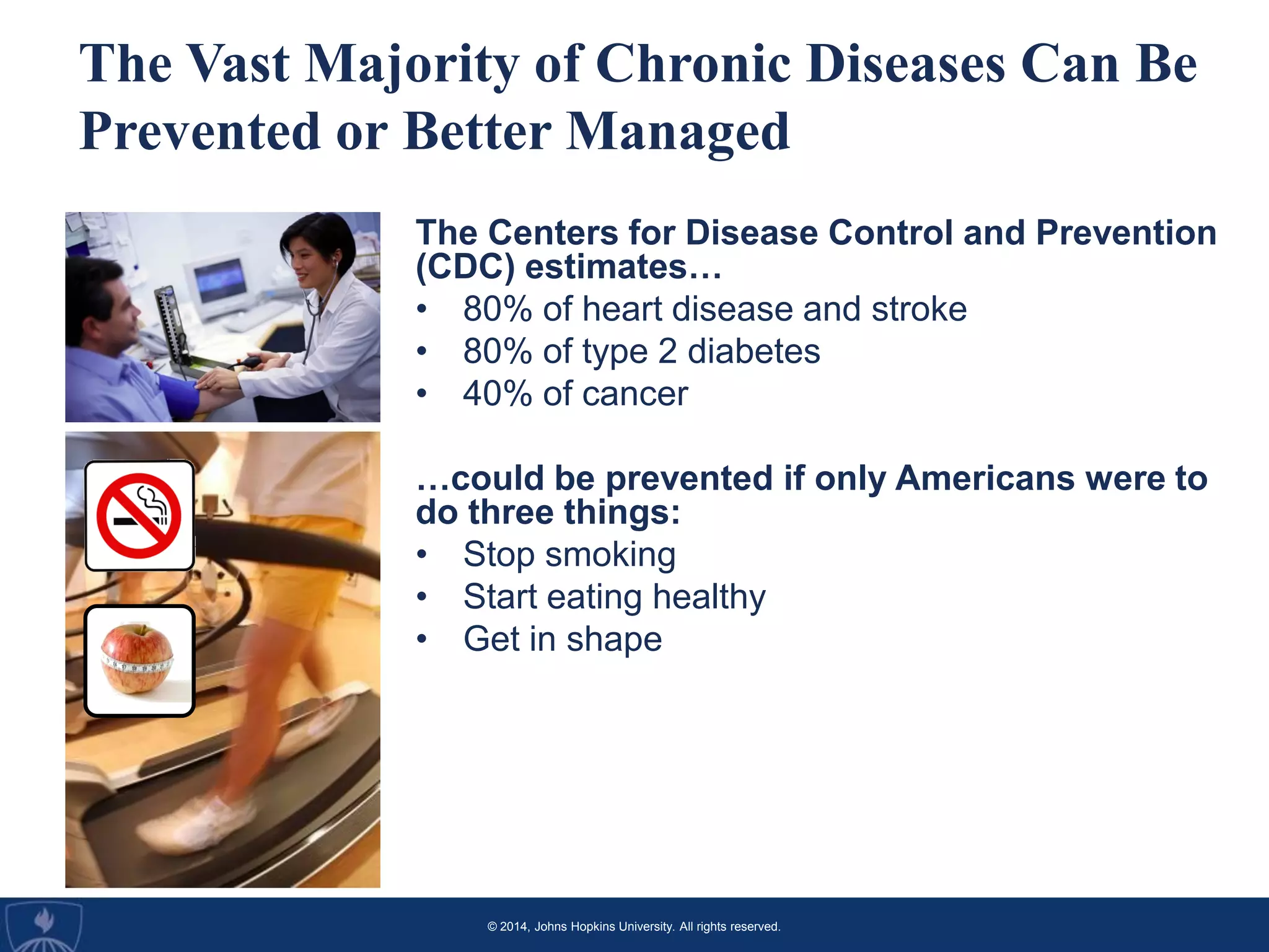 © 2014, Johns Hopkins University. All rights reserved.
The Vast Majority of Chronic Diseases Can Be
Prevented or Better Managed
The Centers for Disease Control and Prevention
(CDC) estimates…
• 80% of heart disease and stroke
• 80% of type 2 diabetes
• 40% of cancer
…could be prevented if only Americans were to
do three things:
• Stop smoking
• Start eating healthy
• Get in shape
 