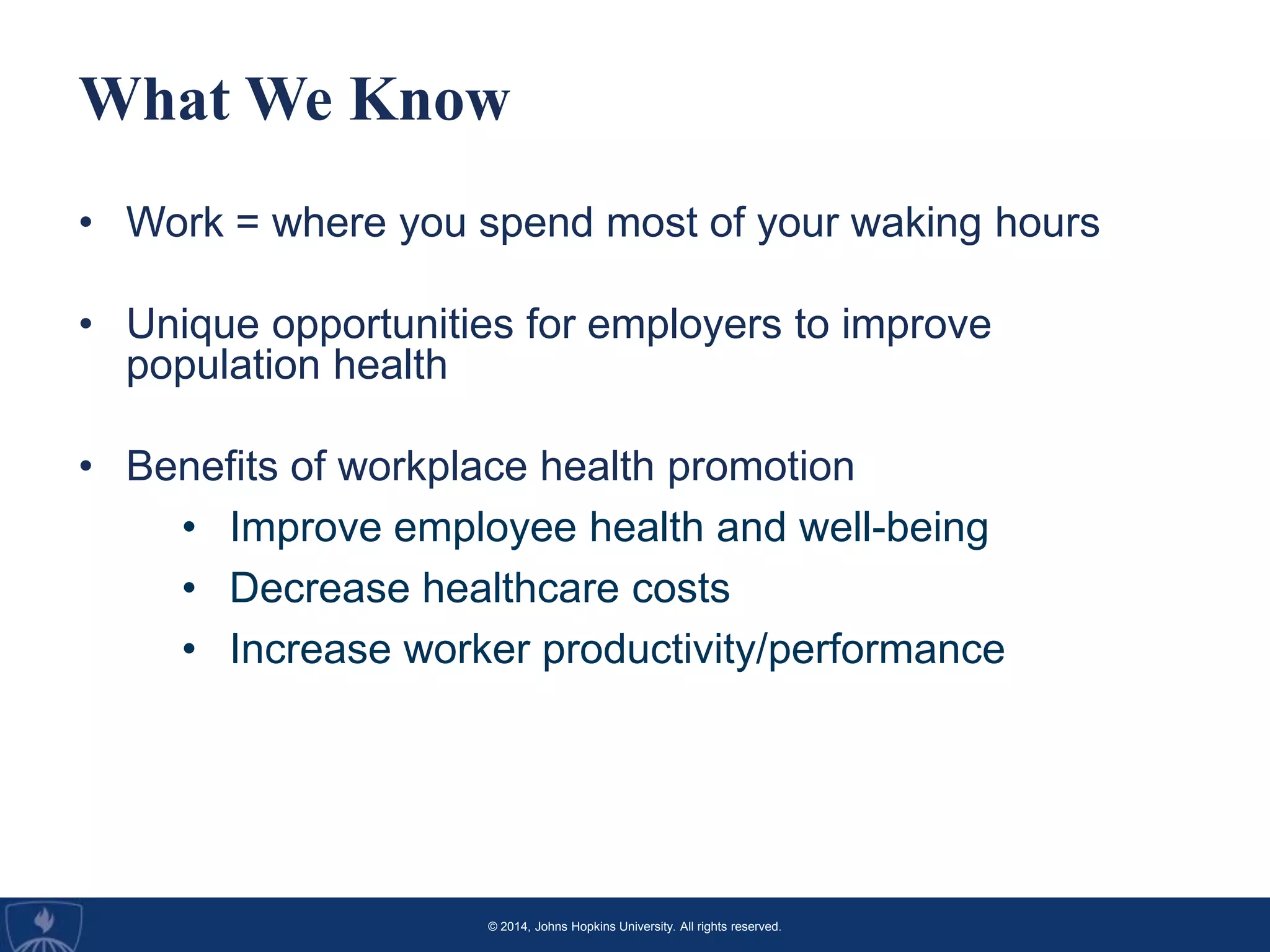 © 2014, Johns Hopkins University. All rights reserved.
What We Know
• Work = where you spend most of your waking hours
• Unique opportunities for employers to improve
population health
• Benefits of workplace health promotion
• Improve employee health and well-being
• Decrease healthcare costs
• Increase worker productivity/performance
 