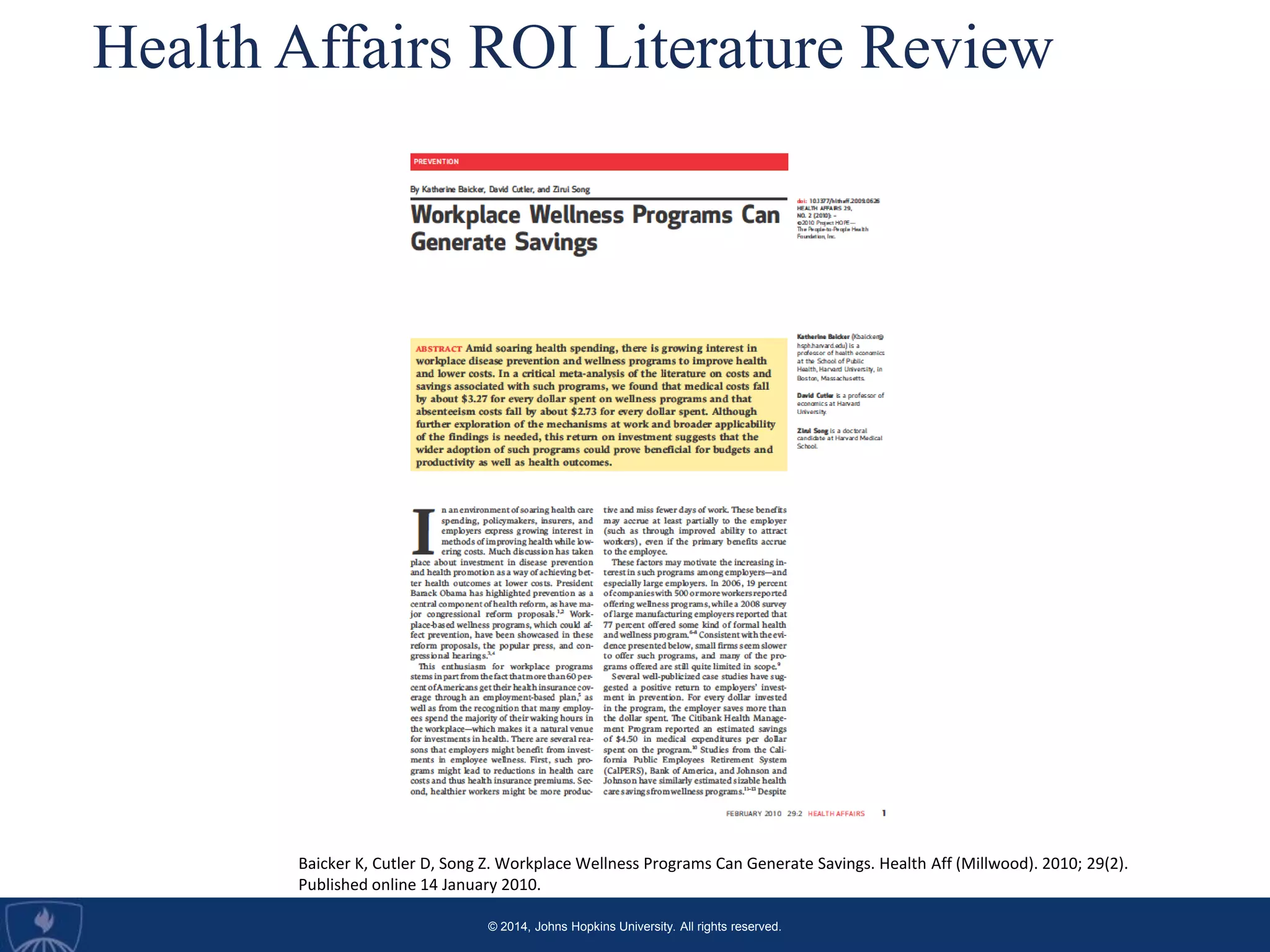 © 2014, Johns Hopkins University. All rights reserved.
Health Affairs ROI Literature Review
Baicker K, Cutler D, Song Z. Workplace Wellness Programs Can Generate Savings. Health Aff (Millwood). 2010; 29(2).
Published online 14 January 2010.
 