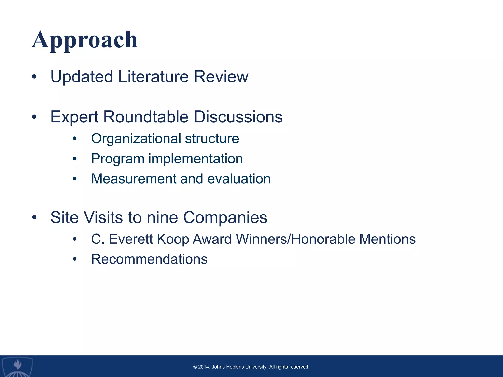 © 2014, Johns Hopkins University. All rights reserved.
Approach
• Updated Literature Review
• Expert Roundtable Discussions
• Organizational structure
• Program implementation
• Measurement and evaluation
• Site Visits to nine Companies
• C. Everett Koop Award Winners/Honorable Mentions
• Recommendations
 