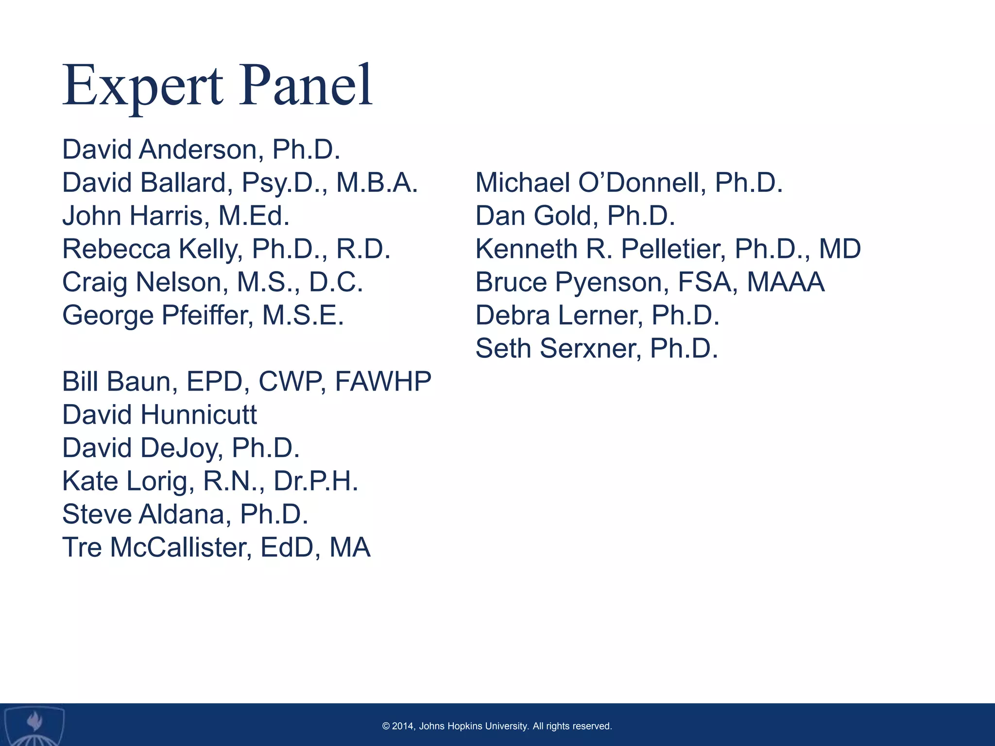 © 2014, Johns Hopkins University. All rights reserved.
Expert Panel
David Anderson, Ph.D.
David Ballard, Psy.D., M.B.A.
John Harris, M.Ed.
Rebecca Kelly, Ph.D., R.D.
Craig Nelson, M.S., D.C.
George Pfeiffer, M.S.E.
Bill Baun, EPD, CWP, FAWHP
David Hunnicutt
David DeJoy, Ph.D.
Kate Lorig, R.N., Dr.P.H.
Steve Aldana, Ph.D.
Tre McCallister, EdD, MA
Michael O’Donnell, Ph.D.
Dan Gold, Ph.D.
Kenneth R. Pelletier, Ph.D., MD
Bruce Pyenson, FSA, MAAA
Debra Lerner, Ph.D.
Seth Serxner, Ph.D.
 