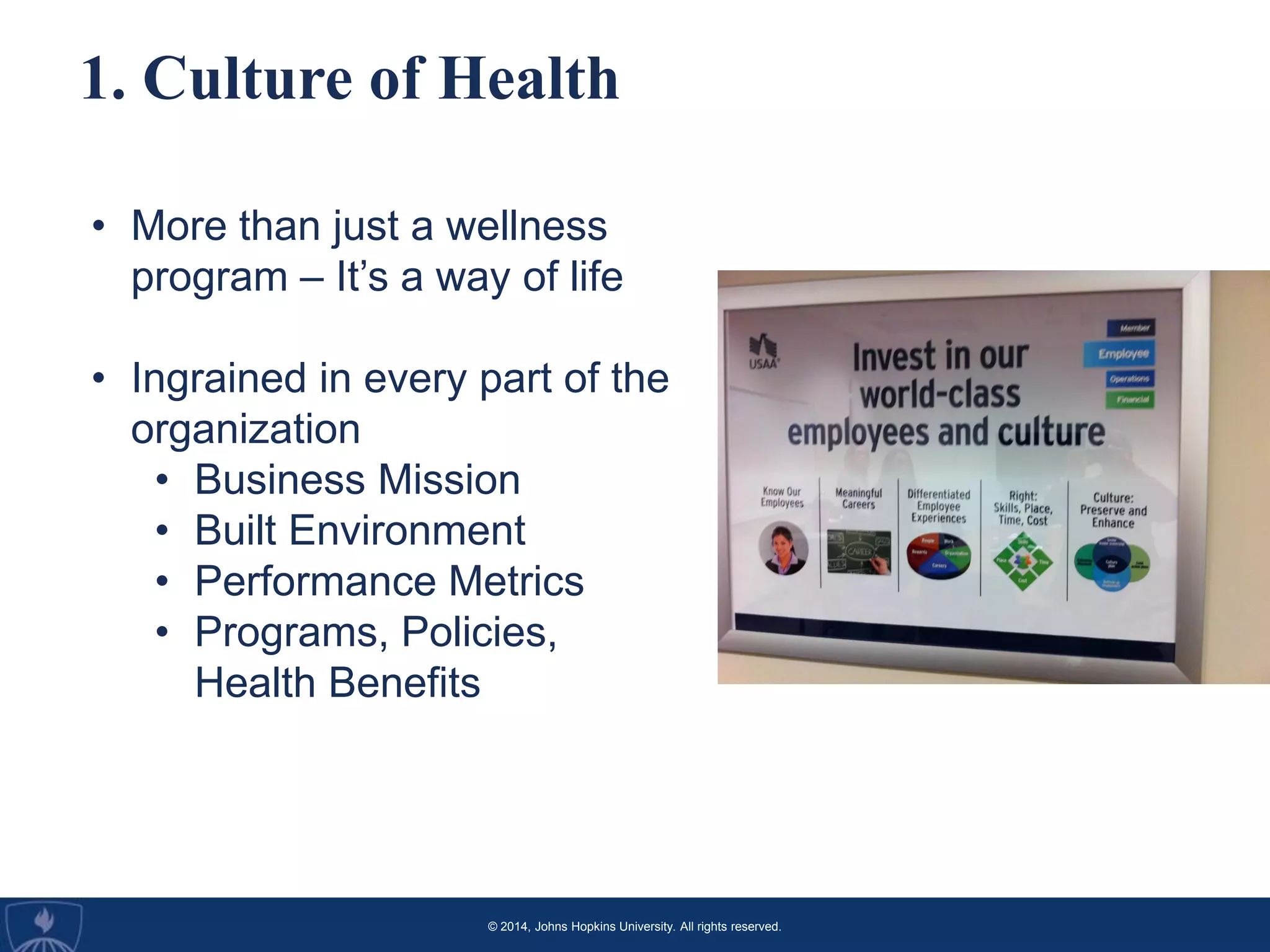 © 2014, Johns Hopkins University. All rights reserved.
1. Culture of Health
• More than just a wellness
program – It’s a way of life
• Ingrained in every part of the
organization
• Business Mission
• Built Environment
• Performance Metrics
• Programs, Policies,
Health Benefits
 