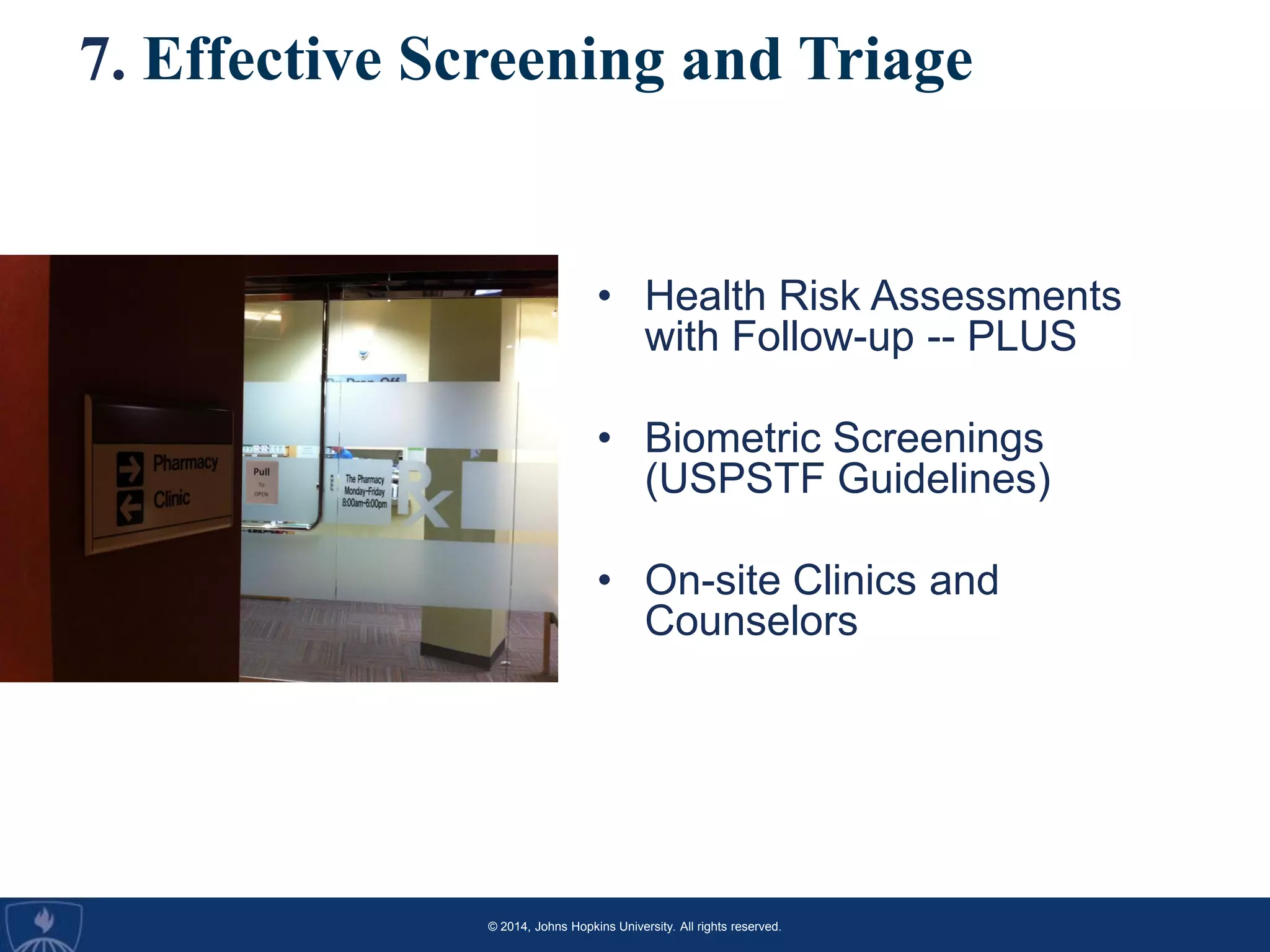 © 2014, Johns Hopkins University. All rights reserved.
7. Effective Screening and Triage
• Health Risk Assessments
with Follow-up -- PLUS
• Biometric Screenings
(USPSTF Guidelines)
• On-site Clinics and
Counselors
 
