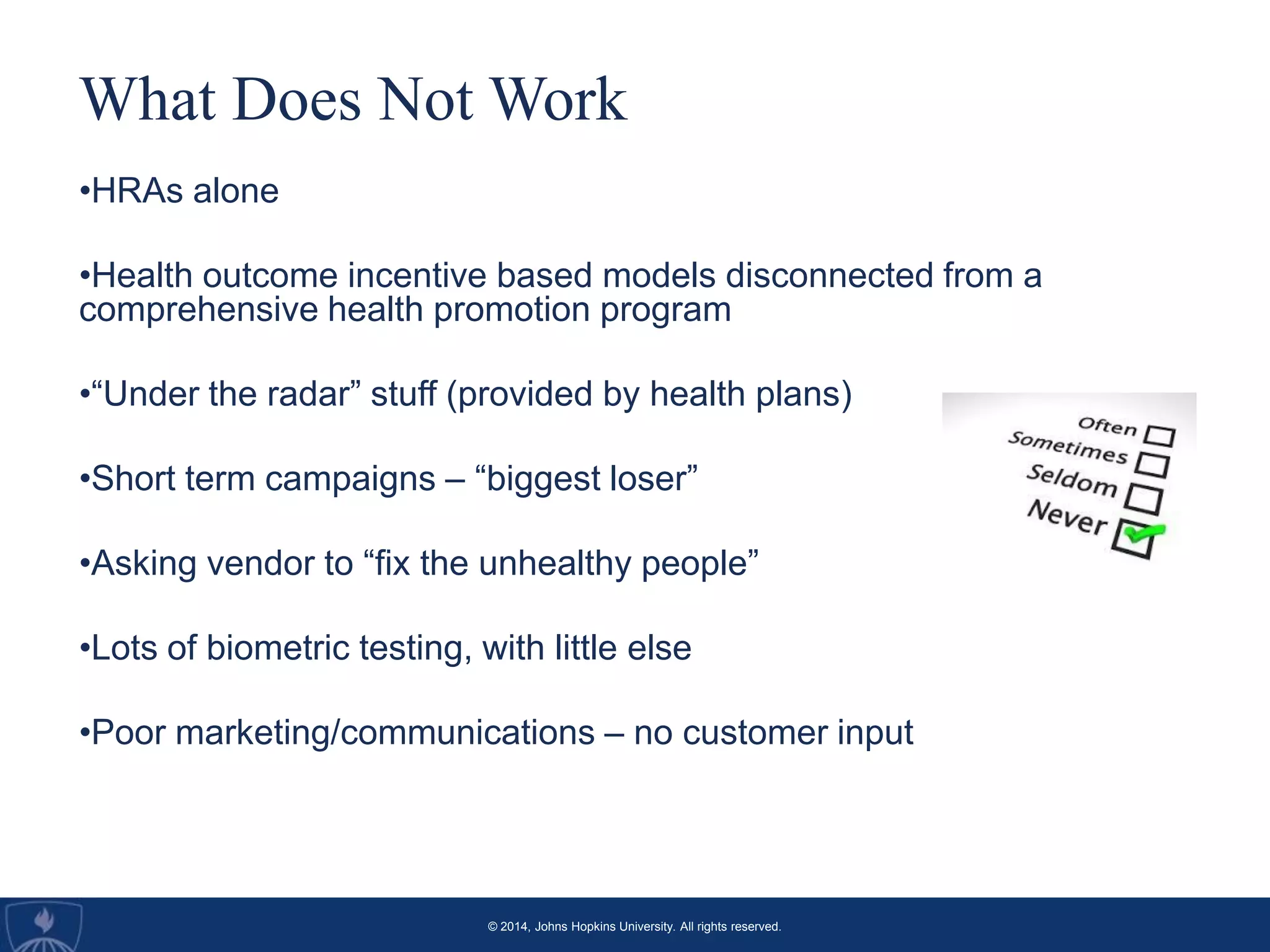 © 2014, Johns Hopkins University. All rights reserved.
What Does Not Work
•HRAs alone
•Health outcome incentive based models disconnected from a
comprehensive health promotion program
•“Under the radar” stuff (provided by health plans)
•Short term campaigns – “biggest loser”
•Asking vendor to “fix the unhealthy people”
•Lots of biometric testing, with little else
•Poor marketing/communications – no customer input
 