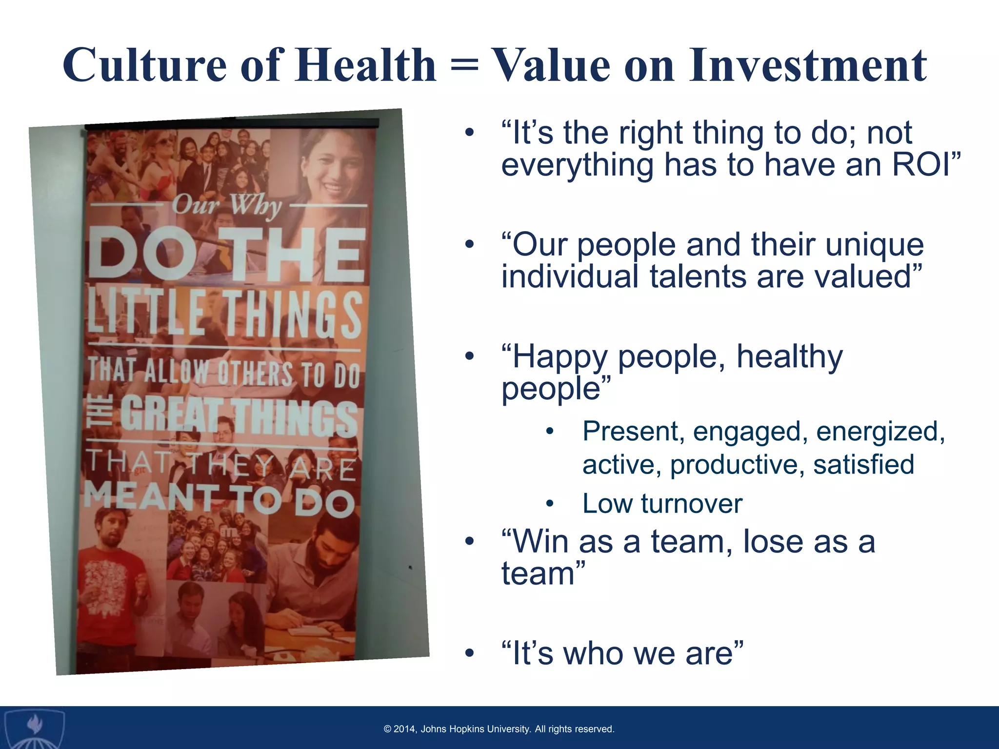 © 2014, Johns Hopkins University. All rights reserved.
Culture of Health = Value on Investment
• “It’s the right thing to do; not
everything has to have an ROI”
• “Our people and their unique
individual talents are valued”
• “Happy people, healthy
people”
• Present, engaged, energized,
active, productive, satisfied
• Low turnover
• “Win as a team, lose as a
team”
• “It’s who we are”
 