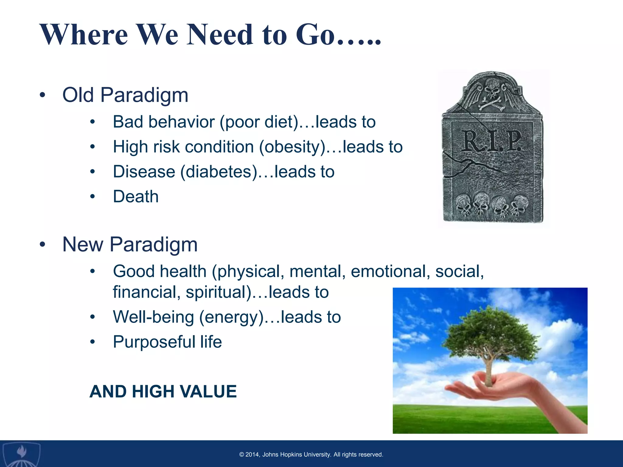 © 2014, Johns Hopkins University. All rights reserved.
Where We Need to Go…..
• Old Paradigm
• Bad behavior (poor diet)…leads to
• High risk condition (obesity)…leads to
• Disease (diabetes)…leads to
• Death
• New Paradigm
• Good health (physical, mental, emotional, social,
financial, spiritual)…leads to
• Well-being (energy)…leads to
• Purposeful life
AND HIGH VALUE
 