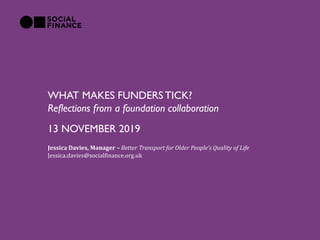 WHAT MAKES FUNDERS TICK?
Reflections from a foundation collaboration
Jessica Davies, Manager – Better Transport for Older People’s Quality of Life
Jessica.davies@socialfinance.org.uk
13 NOVEMBER 2019
 