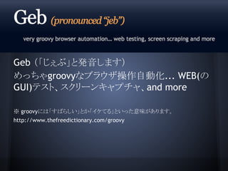 Geb （「じぇぶ」と発音します）
めっちゃgroovyなブラウザ操作自動化... WEB(の
GUI)テスト、スクリーンキャプチャ、and more
※ groovyには「すばらしい」とか「イケてる」といった意味があります。
http://w...