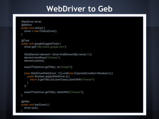 WebDriver to Geb
WebDriver driver;
@Before
public void setUp() {
driver = new FirefoxDriver();
}
@Test
public void googleS...