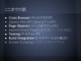 ここまでの話
● Cross Browser（クロスブラウザ）
● jQuery-like API（jQuery的なAPI）
● Page Objects（ページオブジェクト）
● Asynchronous Pages（非同期ページの対応）
●...