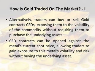 How Is Gold Traded On The Market? - I
• Alternatively, traders can buy or sell Gold
contracts CFDs, exposing them to the volatility
of the commodity without requiring them to
purchase the underlying assets.
• CFD contracts can be opened against the
metal’s current spot price, allowing traders to
gain exposure to this metal’s volatility and risk
without buying the underlying asset.
 