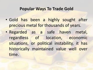 Popular Ways To Trade Gold
• Gold has been a highly sought after
precious metal for thousands of years.
• Regarded as a safe haven metal,
regardless of location, economic
situations, or political instability, it has
historically maintained value well over
time.
 