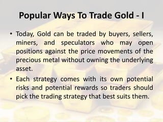 Popular Ways To Trade Gold - I
• Today, Gold can be traded by buyers, sellers,
miners, and speculators who may open
positions against the price movements of the
precious metal without owning the underlying
asset.
• Each strategy comes with its own potential
risks and potential rewards so traders should
pick the trading strategy that best suits them.
 
