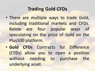 Trading Gold CFDs
• There are multiple ways to trade Gold,
including traditional markets and CFDs.
Below are four popular ways of
speculating on the price of Gold on the
Plus500 platform.
• Gold CFDs Contracts for Difference
(CFDs) allow you to open a position
without needing to purchase the
underlying asset.
 