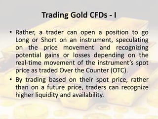 Trading Gold CFDs - I
• Rather, a trader can open a position to go
Long or Short on an instrument, speculating
on the price movement and recognizing
potential gains or losses depending on the
real-time movement of the instrument’s spot
price as traded Over the Counter (OTC).
• By trading based on their spot price, rather
than on a future price, traders can recognize
higher liquidity and availability.
 