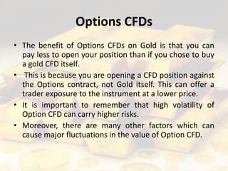 Options CFDs
• The benefit of Options CFDs on Gold is that you can
pay less to open your position than if you chose to buy
a gold CFD itself.
• This is because you are opening a CFD position against
the Options contract, not Gold itself. This can offer a
trader exposure to the instrument at a lower price.
• It is important to remember that high volatility of
Option CFD can carry higher risks.
• Moreover, there are many other factors which can
cause major fluctuations in the value of Option CFD.
 
