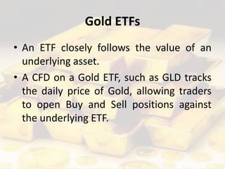 Gold ETFs
• An ETF closely follows the value of an
underlying asset.
• A CFD on a Gold ETF, such as GLD tracks
the daily price of Gold, allowing traders
to open Buy and Sell positions against
the underlying ETF.
 