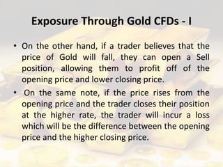 Exposure Through Gold CFDs - I
• On the other hand, if a trader believes that the
price of Gold will fall, they can open a Sell
position, allowing them to profit off of the
opening price and lower closing price.
• On the same note, if the price rises from the
opening price and the trader closes their position
at the higher rate, the trader will incur a loss
which will be the difference between the opening
price and the higher closing price.
 