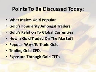 Points To Be Discussed Today:
• What Makes Gold Popular
• Gold’s Popularity Amongst Traders
• Gold’s Relation To Global Currencies
• How Is Gold Traded On The Market?
• Popular Ways To Trade Gold
• Trading Gold CFDs
• Exposure Through Gold CFDs
 