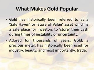 What Makes Gold Popular
• Gold has historically been referred to as a
‘Safe Haven’ or ‘Store of Value’ asset which is
a safe place for investors to ‘store’ their cash
during times of instability or uncertainty.
• Adored for thousands of years, Gold, a
precious metal, has historically been used for
industry, beauty, and most importantly, trade.
 