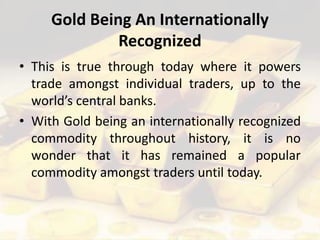 Gold Being An Internationally
Recognized
• This is true through today where it powers
trade amongst individual traders, up to the
world’s central banks.
• With Gold being an internationally recognized
commodity throughout history, it is no
wonder that it has remained a popular
commodity amongst traders until today.
 